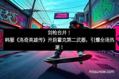 剑枪合并！韩服《洛奇英雄传》开启霍克第二武器，引爆全场热潮！